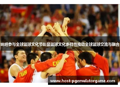 姚明参与全球篮球文化节彰显篮球文化多样性推动全球篮球交流与融合