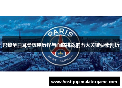 巴黎圣日耳曼辉煌历程与面临挑战的五大关键要素剖析