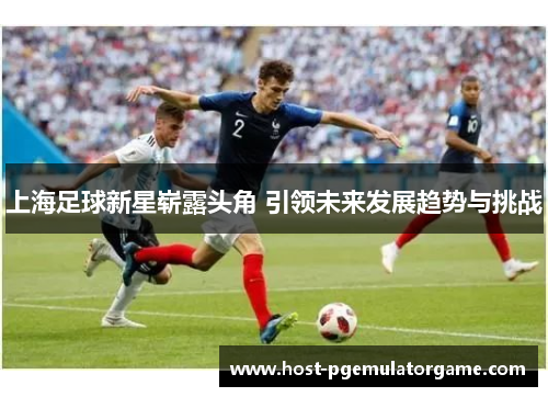 上海足球新星崭露头角 引领未来发展趋势与挑战