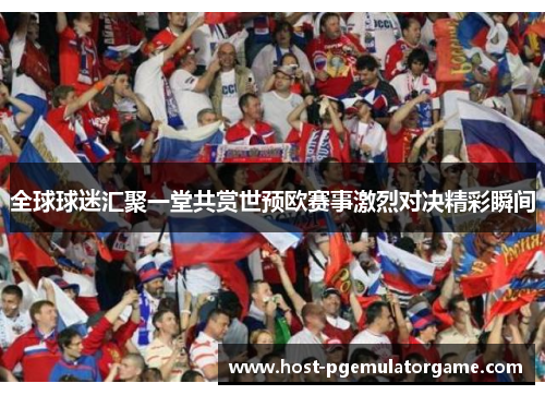 全球球迷汇聚一堂共赏世预欧赛事激烈对决精彩瞬间