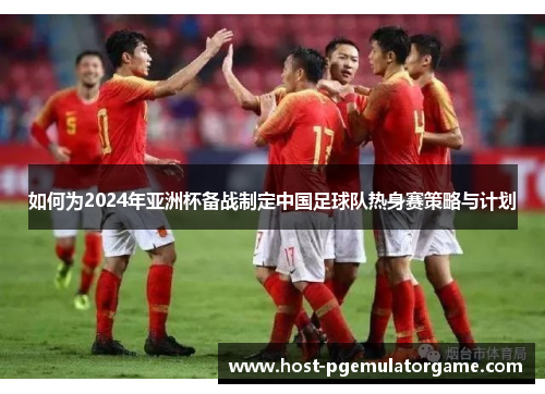 如何为2024年亚洲杯备战制定中国足球队热身赛策略与计划