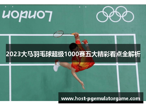2023大马羽毛球超级1000赛五大精彩看点全解析