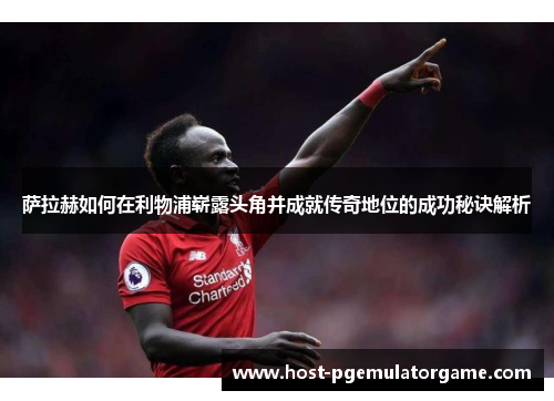 萨拉赫如何在利物浦崭露头角并成就传奇地位的成功秘诀解析