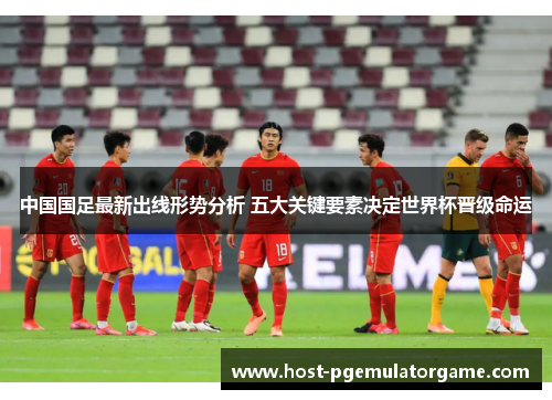中国国足最新出线形势分析 五大关键要素决定世界杯晋级命运