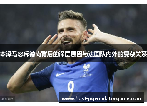 本泽马怒斥德尚背后的深层原因与法国队内外的复杂关系