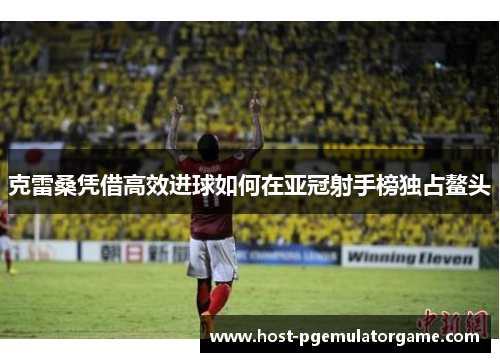 克雷桑凭借高效进球如何在亚冠射手榜独占鳌头