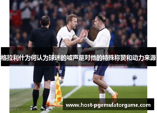 格拉利什为何认为球迷的嘘声是对他的特殊称赞和动力来源