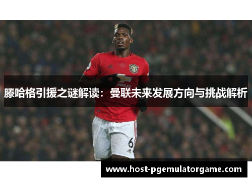 滕哈格引援之谜解读：曼联未来发展方向与挑战解析