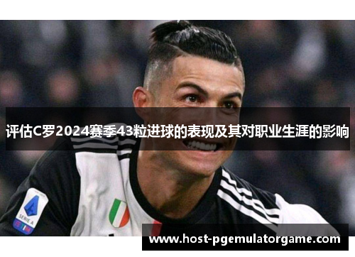 评估C罗2024赛季43粒进球的表现及其对职业生涯的影响