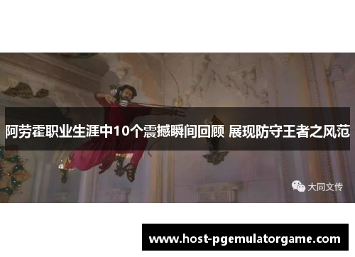阿劳霍职业生涯中10个震撼瞬间回顾 展现防守王者之风范