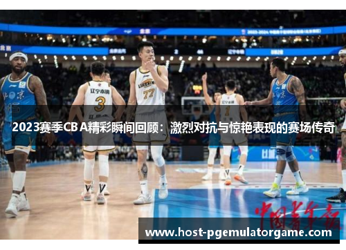 2023赛季CBA精彩瞬间回顾：激烈对抗与惊艳表现的赛场传奇