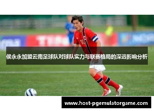 侯永永加盟云南足球队对球队实力与联赛格局的深远影响分析