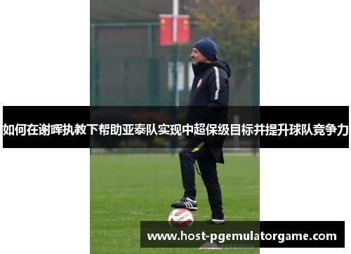 如何在谢晖执教下帮助亚泰队实现中超保级目标并提升球队竞争力