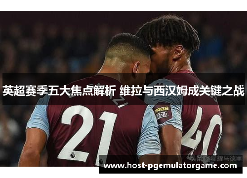 英超赛季五大焦点解析 维拉与西汉姆成关键之战