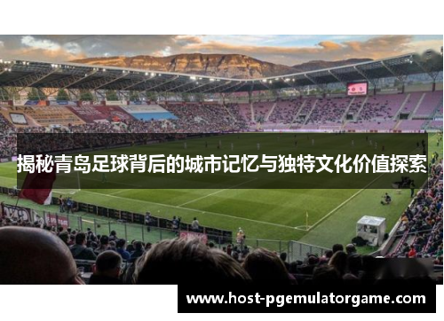 揭秘青岛足球背后的城市记忆与独特文化价值探索
