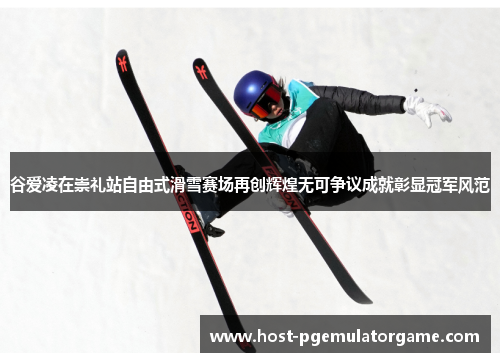 谷爱凌在崇礼站自由式滑雪赛场再创辉煌无可争议成就彰显冠军风范