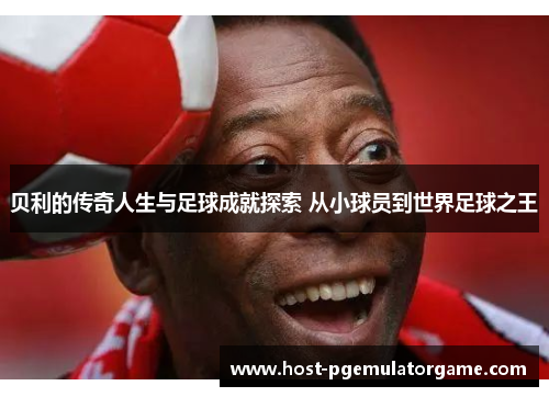 贝利的传奇人生与足球成就探索 从小球员到世界足球之王