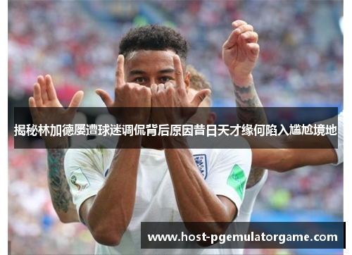 揭秘林加德屡遭球迷调侃背后原因昔日天才缘何陷入尴尬境地 揭秘林加德屡遭球迷调侃背后原因昔日天才缘何陷入尴尬境地