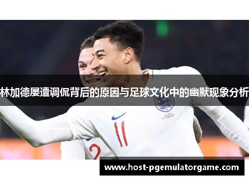 林加德屡遭调侃背后的原因与足球文化中的幽默现象分析