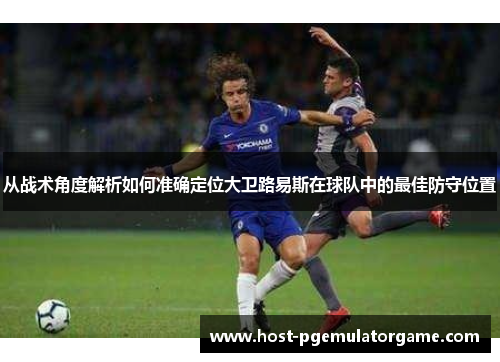 从战术角度解析如何准确定位大卫路易斯在球队中的最佳防守位置