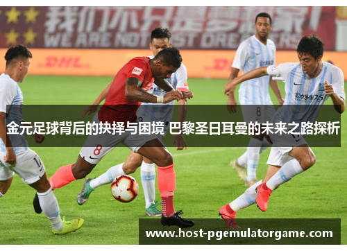 金元足球背后的抉择与困境 巴黎圣日耳曼的未来之路探析