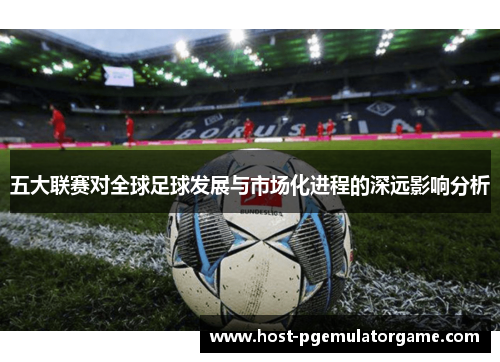 五大联赛对全球足球发展与市场化进程的深远影响分析 五大联赛对全球足球发展与市场化进程的深远影响分析