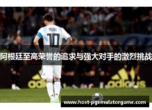 阿根廷至高荣誉的追求与强大对手的激烈挑战 阿根廷至高荣誉的追求与强大对手的激烈挑战