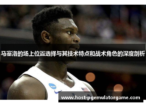 马塞洛的场上位置选择与其技术特点和战术角色的深度剖析