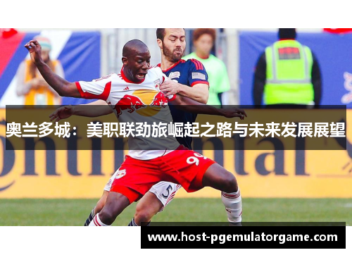 奥兰多城：美职联劲旅崛起之路与未来发展展望