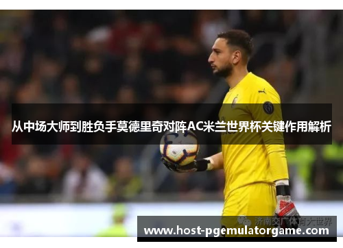 从中场大师到胜负手莫德里奇对阵AC米兰世界杯关键作用解析