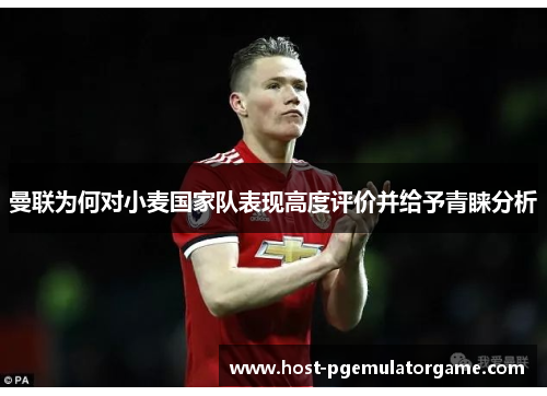 曼联为何对小麦国家队表现高度评价并给予青睐分析
