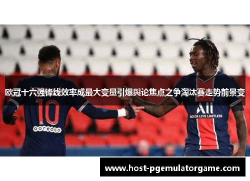欧冠十六强锋线效率成最大变量引爆舆论焦点之争淘汰赛走势前景变