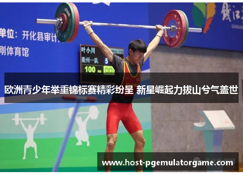 欧洲青少年举重锦标赛精彩纷呈 新星崛起力拔山兮气盖世