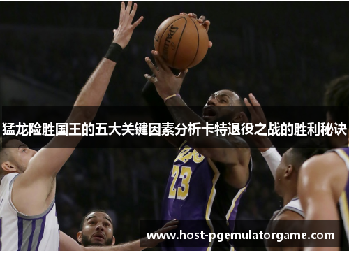 猛龙险胜国王的五大关键因素分析卡特退役之战的胜利秘诀
