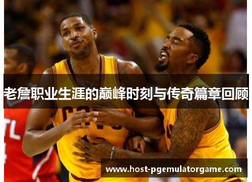 老詹职业生涯的巅峰时刻与传奇篇章回顾