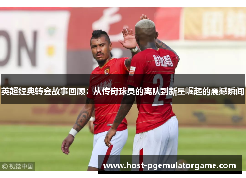 英超经典转会故事回顾：从传奇球员的离队到新星崛起的震撼瞬间