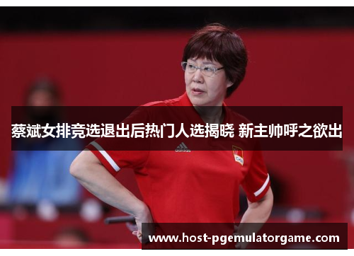 蔡斌女排竞选退出后热门人选揭晓 新主帅呼之欲出