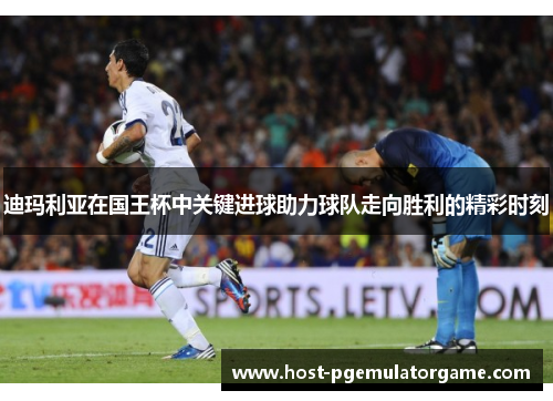 迪玛利亚在国王杯中关键进球助力球队走向胜利的精彩时刻