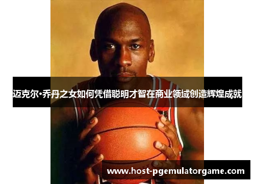 迈克尔·乔丹之女如何凭借聪明才智在商业领域创造辉煌成就