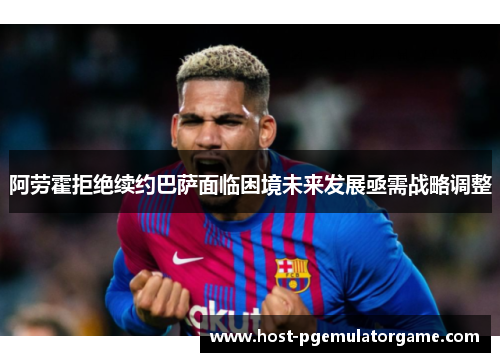 阿劳霍拒绝续约巴萨面临困境未来发展亟需战略调整