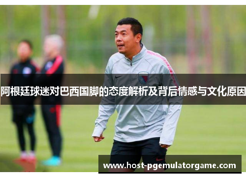 阿根廷球迷对巴西国脚的态度解析及背后情感与文化原因